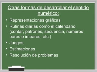 Otras formas de desarrollar el sentido
numérico:
• Representaciones gráficas
• Rutinas diarias como el calendario
(contar, patrones, secuencia, números
pares e impares, etc.)
• Juegos
• Estimaciones
• Resolución de problemas

 