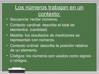 Los números trabajan en un
contexto:

• Secuencia: recitar números.
• Contexto cardinal: describe el total de
elementos. (cantidad)
• Medida: los resultados de mediciones se
representan con números.
• Contexto ordinal: describe la posición relativa
de un elemento.
• Códigos: los números son usados como signos
o códigos.

 