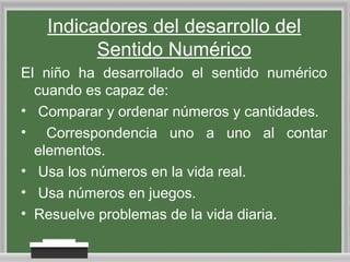 Indicadores del desarrollo del
Sentido Numérico
El niño ha desarrollado el sentido numérico
cuando es capaz de:
• Comparar y ordenar números y cantidades.
• Correspondencia uno a uno al contar
elementos.
• Usa los números en la vida real.
• Usa números en juegos.
• Resuelve problemas de la vida diaria.

 