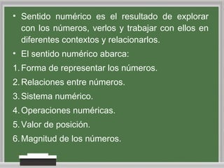 • Sentido numérico es el resultado de explorar
con los números, verlos y trabajar con ellos en
diferentes contextos y relacionarlos.
• El sentido numérico abarca:
1. Forma de representar los números.
2. Relaciones entre números.
3. Sistema numérico.
4. Operaciones numéricas.
5. Valor de posición.
6. Magnitud de los números.

 