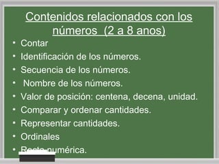 Contenidos relacionados con los
números (2 a 8 anos)

•
•
•
•
•
•
•
•
•

Contar
Identificación de los números.
Secuencia de los números.
Nombre de los números.
Valor de posición: centena, decena, unidad.
Comparar y ordenar cantidades.
Representar cantidades.
Ordinales
Recta numérica.

 