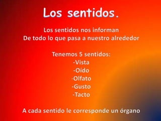 Los sentidos.Los sentidos nos informanDe todo lo que pasa a nuestro alrededorTenemos 5 sentidos:-Vista-OídoOlfato-Gusto-TactoA cada sentido le corresponde un órgano