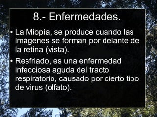8.- Enfermedades.
● La Miopía, se produce cuando las
  imágenes se forman por delante de
  la retina (vista).
● Resfriado, es una enfermedad

  infecciosa aguda del tracto
  respiratorio, causado por cierto tipo
  de virus (olfato).
 