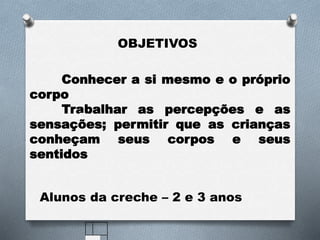 Conhecer a si mesmo e o próprio
corpo
Trabalhar as percepções e as
sensações; permitir que as crianças
conheçam seus corpos e seus
sentidos
OBJETIVOS
Alunos da creche – 2 e 3 anos
 