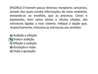 (PUCRio) O homem possui diversos receptores sensoriais,
através dos quais recebe informações do meio ambiente,
enviando-as ao encéfalo, que as processa. Cones e
bastonetes, bem como cóclea e células ciliadas, são
estruturas ligadas a esse sistema. Indique a opção que,
respectivamente, relaciona as estruturas aos sentidos.
a) Audição e olfação.
b) Visão e audição.
c) Olfação e audição.
d) Gustação e visão.
e) Visão e gustação.
 