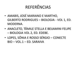 REFERÊNCIAS
• AMABIS, JOSÉ MARIANO E MARTHO,
GILBERTO RODRIGUES – BIOLOGIA - VOL 1, ED.
MODERNA.
• ANACLETO, TÂMILE STELLA E BEIJAMINI FELIPE
– BIOLOGIA VOL 2, ED. EDEBE.
• LOPES, SÔNIA E ROSSO SÉRGIO – CONECTE
BIO – VOL.1 – ED. SARAIVA
 