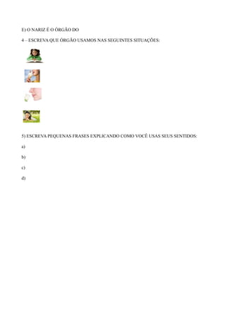 E) O NARIZ É O ÓRGÃO DO
4 – ESCREVA QUE ÓRGÃO USAMOS NAS SEGUINTES SITUAÇÕES:
5) ESCREVA PEQUENAS FRASES EXPLICANDO COMO VOCÊ USAS SEUS SENTIDOS:
a)
b)
c)
d)
 