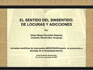 EL SENTIDO DEL SINSENTIDO.
         DE LOCURAS Y ADICCIONES
                                  Por

                  Eliseo Miguel González Regadas
                  (Castalia, Montevideo, Uruguay)




Jornadas científicas de intercambio MERCOSUR-España en prevención y
                    abordaje de la drogodependencia.

                        Hotel Radisson Montevideo
                       22 y 23 de noviembre de 2007
 