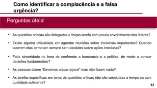 13
Como identificar a complacência e a falsaComo identificar a complacência e a falsa
urgência?urgência?
• As questões críticas são delegadas a forças-tarefa com pouco envolvimento dos líderes?
• Existe alguma dificuldade em agendar reuniões sobre iniciativas importantes? Quando
ocorrem elas terminam sempre sem decisões sobre ações imediatas?
• Falta sinceridade na hora de confrontar a burocracia e a política, de modo a atrasar
decisões fundamentais?
• As pessoas dizem “Devemos atacar agora!” mas não fazem nada?
• As tarefas específicas em torno de questões críticas não são concluídas a tempo ou com
qualidade suficiente?
Perguntas úteis!Perguntas úteis!
 