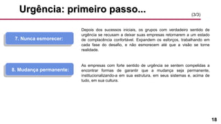18
Urgência: primeiro passo...Urgência: primeiro passo...
7. Nunca esmorecer:
Depois dos sucessos iniciais, os grupos com verdadeiro sentido de
urgência se recusam a deixar suas empresas retornarem a um estado
de complacência confortável. Expandem os esforços, trabalhando em
cada fase do desafio, e não esmorecem até que a visão se torne
realidade.
As empresas com forte sentido de urgência se sentem compelidas a
encontrar formas de garantir que a mudança seja permanente,
institucionalizando-a em sua estrutura, em seus sistemas e, acima de
tudo, em sua cultura.
8. Mudança permanente:
(3/3)
 