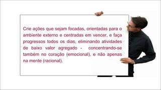 22
Crie ações que sejam focadas, orientadas para o
ambiente externo e centradas em vencer, e faça
progressos todos os dias, eliminando atividades
de baixo valor agregado - concentrando-se
também no coração (emocional), e não apenas
na mente (racional).
 