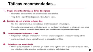 23
Táticas recomendadas...Táticas recomendadas...
1. Traga o ambiente externo para dentro da empresa
• Reconecte a realidade interna com oportunidades e riscos externos.
• Traga dados e experiências de pessoas, vídeos, lugares e sons.
2. Comporte-se com urgência todos os dias
• Não deixe o contentamento, a ansiedade ou a raiva transparecerem em suas ações.
• Demonstre sempre seu próprio sentido de urgência nas reuniões e interações com os colegas, em suas cartas
e e-mails, e o faça da forma mais visível possível, para o maior numero de pessoas que conseguir.
3. Encontre oportunidades nas crises
• Esteja sempre alerta para ver se as crises podem ser consideradas positivas para destruir a complacência.
• Avance com cautela e nunca seja ingênuo, pois as crises podem ser fatais.
4. Saiba lidar com a resistência
• Elimine ou neutralize todos os elementos que acabam com a urgência, como as pessoas que não são céticas,
mas estão determinadas a manter a complacência ou criar uma urgência destrutiva.
 