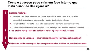 26
Como o sucesso pode criar um foco interno queComo o sucesso pode criar um foco interno que
mata o sentido de urgência?mata o sentido de urgência?
1. Sucesso histórico
• cultura do “nós é que sabemos das coisas”, que não vê motivo para olhar para fora
• necessidade excessiva de coordenação e gestão de atividades internas
• posição sólida no mercado – “não há necessidade” de monitorar o ambiente externo
• Forte competitividade interna – desvia o foco e a energia para ataques e defesas pessoais
2. Foco interno não possibilita perceber novas oportunidades e riscos
3. Baixo sentido de urgência - empresa muito estável (sensação de paralisia)
4. Inclinação ainda menor para buscar oportunidades e riscos no ambiente externo
 
