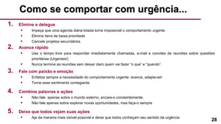 28
Como se comportar com urgência...Como se comportar com urgência...
1. Elimine e delegue
• Impeça que uma agenda diária lotada torne impossível o comportamento urgente
• Elimine itens de baixa prioridade
• Cancele projetos secundários
2. Avance rápido
• Use o tempo livre para responder imediatamente chamadas, e-mail e convites de reuniões sobre questões
prioritárias (Urgentes!)
• Nunca termine as reuniões sem deixar claro quem vai fazer “o que” e “quando”.
3. Fale com paixão e emoção
• Enfatize sempre a necessidade do comportamento urgente: avance, adapte-se!
• Torne esse sentimento contagiante.
4. Combine palavras e ações
• Não fale apenas sobre o mundo externo, encare-o constantemente.
• Não fale apenas sobre explorar novas oportunidades, mas faça-o sempre
5. Deixe que todos vejam suas ações
• Aja da maneira mais visível possível e deixe que todos conheçam seu sentido de urgência
 