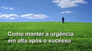 29
Como manter a urgênciaComo manter a urgência
em alta após o sucessoem alta após o sucesso
 
