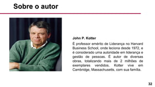 32
Sobre o autorSobre o autor
John P. Kotter
É professor emérito de Liderança no Harvard
Business School, onde leciona desde 1972, e
é considerado uma autoridade em liderança e
gestão de pessoas. É autor de diversas
obras, totalizando mais de 2 milhões de
exemplares vendidos. Kotter vive em
Cambridge, Massachusetts, com sua família.
 