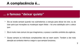 7
A complacência é...A complacência é...
• Ela se revela sempre quando nos submetemos a crenças para deixar de criar, ou de
lutar para que inovações ou mudanças sejam feitas – há uma satisfação com o status
quo.
• Ela é muito mais comum do que imaginamos, e possui o sentido contrário da urgência.
• Quase sempre os indivíduos complacentes não se veem assim. Tendem a dar mais
atenção ao contexto interno e seguir o que sempre funcionou.
... o famoso “deixar quieto”
 