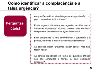 Como identificar a complacência e a falsa urgência? As questões críticas são delegadas a forças-tarefa com pouco envolvimento dos líderes? Existe alguma dificuldade em agendar reuniões sobre iniciativas importantes? Quando ocorrem elas terminam sempre sem decisões sobre ações imediatas? Falta sinceridade na hora de confrontar a burocracia e a política, de modo a atrasar decisões fundamentais? As pessoas dizem “Devemos atacar agora!” mas não fazem nada? As tarefas específicas em torno de questões críticas não são concluídas a tempo ou com qualidade suficiente? Perguntas  úteis! 