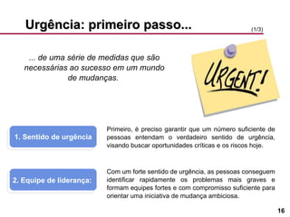 Urgência: primeiro passo... ... de uma série de medidas que são necessárias ao sucesso em um mundo de mudanças.  1. Sentido de urgência 2. Equipe de liderança:  (1/3) Primeiro, é preciso garantir que um número suficiente de pessoas entendam o verdadeiro sentido de urgência, visando buscar oportunidades críticas e os riscos hoje. Com um forte sentido de urgência, as pessoas conseguem identificar rapidamente os problemas mais graves e formam equipes fortes e com compromisso suficiente para orientar uma iniciativa de mudança ambiciosa. 