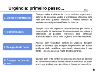 Urgência: primeiro passo... 3. Visões e estratégias:  4. Comunicação:  5. Delegação de poder:  6. Conquistas de curto prazo:  (2/3) Equipes fortes e altamente comprometidas organizam o esforço de encontrar visões e estratégias eficientes para lidar com uma questão relevante – mesmo quando as melhores estratégias são difíceis de detectar. Equipes com alta urgência caracterizam-se por sentir a necessidade de comunicar incansavelmente as visões e estratégias às pessoas relevantes para conseguir aceitação e gerar ainda mais urgência em suas empresas. Aqueles com verdadeiro sentido de urgência delegam poder a terceiros que estejam empenhados em tornar qualquer visão realidade, removendo obstáculos à sua frente – mesmo que seja muito difícil superá-los. Equipes com forte sentido de urgência orientam as demais no sentido de alcançar metas visíveis e concretas de curto prazo que acabem com as críticas e desarmem os cínicos. 