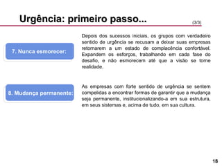 Urgência: primeiro passo... 7. Nunca esmorecer:  8. Mudança permanente: (3/3) Depois dos sucessos iniciais, os grupos com verdadeiro sentido de urgência se recusam a deixar suas empresas retornarem a um estado de complacência confortável. Expandem os esforços, trabalhando em cada fase do desafio, e não esmorecem até que a visão se torne realidade. As empresas com forte sentido de urgência se sentem compelidas a encontrar formas de garantir que a mudança seja permanente, institucionalizando-a em sua estrutura, em seus sistemas e, acima de tudo, em sua cultura. 