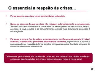 O essencial a respeito às crises... Pense sempre nas crises como oportunidades potenciais . Nunca se esqueça de que as crises não reduzem automaticamente a complacência .  Se não forem bem monitoradas e preparadas, os efeitos podem ser desastrosos, levando ao medo, à raiva, à culpa e ao comportamento enérgico mais disfuncional associado à falsa urgência. Para usar a crise a fim de reduzir a complacência, certifique-se de que ela é visível, evidente, relacionada a problemas empresariais concretos , significativa o suficiente e que não pode ser resolvida de forma simples, com poucas ações. Combata o impulso de minimizar ou esconder más notícias. Certamente precisamos de prudência, mas em um mundo em rápida mudança, encontrar oportunidades em crises, provavelmente, reduz o risco geral. 