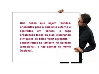 Crie ações que sejam focadas, orientadas para o ambiente externo e centradas em vencer, e faça progressos todos os dias, eliminando atividades de baixo valor agregado -  concentrando-se também no coração (emocional), e não apenas na mente (racional). 
