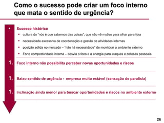 Como o sucesso pode criar um foco interno que mata o sentido de urgência? Sucesso histórico cultura do “nós é que sabemos das coisas”, que não vê motivo para olhar para fora necessidade excessiva de coordenação e gestão de atividades internas posição sólida no mercado – “não há necessidade” de monitorar o ambiente externo Forte competitividade interna – desvia o foco e a energia para ataques e defesas pessoais Foco interno não possibilita perceber novas oportunidades e riscos Baixo sentido de urgência -  empresa muito estável (sensação de paralisia) Inclinação ainda menor para buscar oportunidades e riscos no ambiente externo 