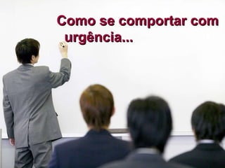 Como se comportar com  urgência... 