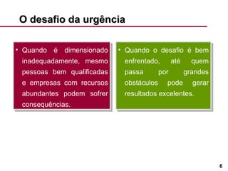 O desafio da urgência  Quando é dimensionado inadequadamente, mesmo pessoas bem qualificadas e empresas com recursos abundantes podem sofrer consequências.  Quando o desafio é bem enfrentado, até quem passa por grandes obstáculos pode gerar resultados excelentes. 