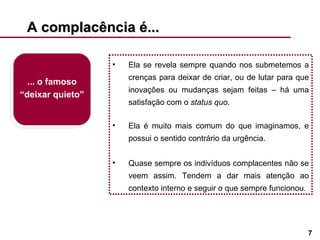 A complacência é...  ... o famoso “deixar quieto” Ela se revela sempre quando nos submetemos a crenças para deixar de criar, ou de lutar para que inovações ou mudanças sejam feitas – há uma satisfação com o  status quo .  Ela é muito mais comum do que imaginamos, e possui o sentido contrário da urgência. Quase sempre os indivíduos complacentes não se veem assim. Tendem a dar mais atenção ao contexto interno e seguir o que sempre funcionou. 