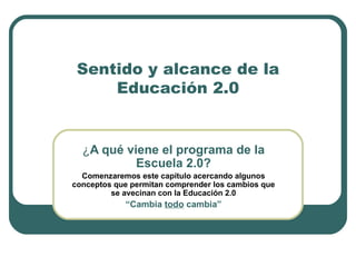 Sentido y alcance de la Educación 2.0 ¿ A qué viene el programa de la Escuela 2.0? Comenzaremos este capítulo acercando algunos conceptos que permitan comprender los cambios que se avecinan con la Educación 2.0 “ Cambia  todo  cambia” 
