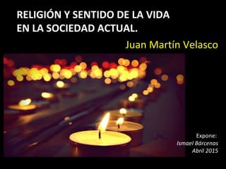 RELIGIÓN Y SENTIDO DE LA VIDA
EN LA SOCIEDAD ACTUAL.
Juan Martín Velasco
Expone:
Ismael Bárcenas
Abril 2015
 