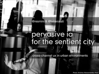 @resmini & @lucarosati



pervasive ia
for the sentient city
cross-channel ux in urban environments




                           Photo: Andrea Alessandretti, Flickr
 