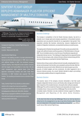 Case Study - Air Charter Services

Enterprise Active Directory Management

“ ADManager Plus has been an integral productivity tool in
the efforts to standardize and streamline our Active
Directory in a dynamically changing environment.”
- William Lucoff, Senior DBA,
Sentient Flight Group
Company for Case Study : Sentient Flight Group, Inc.
Industry : Aviation
Location : Weymouth, MA, USA
About Sentient Flight Group
Sentient is the leading provider of private jetmembership,
having launched the initial program in 1999. Upon merging
with JetDirect Aviation in 2007, the combined company
created a leading, fully-integrated private aviation company
with the largest non-fractionalfleet of more than 120 jets
under management, eight regional bases, three FAAapproved maintenance facilities and three Fixed Base
Operations. In 2007 Sentient also acquired TAG USA
Aviation. The resulting unit became known as Sentient Flight
Group.
Today, Sentient Flight Group stands as a total aviation
solution with a range of services and capabilities,
including aircraft charter and aircraft management. With
its headquarters at Weymouth, MA (USA), Sentient
Flight Group is equipped to fulfill the complete spectrum

Business Challenge
The increase in competition in the Air Charter Services industry, has led to a
dramatic rise in merger pacts and company acquisitions. In the present scenario,
acquisitions serve as powerful channels for an organization's fast growth. Postacquisition activities like business restructuring, resource redeployment and
creation of integration mechanisms, are essential to achieve an overall success.
The rapid growth of Sentient during the past 18 months can be accounted to the
merger with JetDirect Aviation and the acquisition of TAG USA Aviation in the year
2007. As an immediate outcome, arose the issue of handling two separate and
independent domain servers. The challenge of integrating the two separate Domain
Servers into one company wide, cohesive Domain without compromising with the
accuracy of data was a crucial task for Sentient Flight Group.
Solutions like writing a custom software tool and manually unloading data from a
domain and dumping it into the other were evaluated to achieve this task. Both the
methods did not prove to be fruitful. While the former had to be given up on the
grounds of limited budgets and time constraints, the latter happened to be a
resource intensive process. As a result, Sentient decided to adopt a pre-existing
commercially available software to merge the domains.

Business Solution
The dynamic nature of the company structure demanded a tool that could
integrate independent domain servers and thereby allow storage and retrieval of
data irrespective of the resident domains. Among the other software evaluated,
ADManager Plus with its innate list of features and reasonable cost margin was an
immediate choice. In due course of time, ADManager Plus not only met the
immediate needs of Sentient, but also rendered immense support for effective
M a n a g e m e n t a n d R e p o r t i n g o f t h e n a t i v e A c t i v e D i r e c t o r y.

of private travel needs and requirements at any time,
nearly anywhere in the world.

1 ADManager Plus

“In the short time that we have had ADManager Plus at our site has become a
critical tool for the management of our day to day Active Directory data. This has
occurred independent of the project it was originally purchased for.", says William
Lucoff, Senior DBA, Sentient Flight Group .

© 2008, ZOHO Corp. All rights reserved.

 