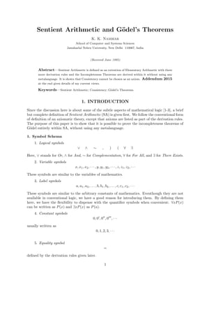 Sentient Arithmetic and G¨odel’s Theorems
K. K. Nambiar
School of Computer and Systems Sciences
Jawaharlal Nehru University, New Delhi 110067, India
(Received June 1995)
Abstract—Sentient Arithmetic is deﬁned as an extention of Elementary Arithmetic with three
more derivation rules and the Incompleteness Theorems are derived within it without using any
metalanguage. It is shown that Consistency cannot be chosen as an axiom. Addendum 2015
at the end gives details of my current views.
Keywords—Sentient Arithmetic; Consistency; G¨odel’s Theorems.
1. INTRODUCTION
Since the discussion here is about some of the subtle aspects of mathematical logic [1-3], a brief
but complete deﬁnition of Sentient Arithmetic (SA) is given ﬁrst. We follow the conventional form
of deﬁnition of an axiomatic theory, except that axioms are listed as part of the derivation rules.
The purpose of this paper is to show that it is possible to prove the incompleteness theorems of
G¨odel entirely within SA, without using any metalanguage.
1. Symbol Schema
1. Logical symbols
∨ ∧ ∼ , ) ( ∀ ∃
Here, ∨ stands for Or, ∧ for And, ∼ for Complementation, ∀ for For All, and ∃ for There Exists.
2. Variable symbols
x, x1, x2, · · · , y, y1, y2, · · · , z, z1, z2, · · ·
These symbols are similar to the variables of mathematics.
3. Label symbols
a, a1, a2, . . . , b, b1, b2, . . . , c, c1, c2, · · ·
These symbols are similar to the arbitrary constants of mathematics. Eventhough they are not
available in conventional logic, we have a good reason for introducing them. By deﬁning them
here, we have the ﬂexibility to dispense with the quantiﬁer symbols when convenient: ∀xP(x)
can be written as P(x) and ∃xP(x) as P(a).
4. Constant symbols
0, 0 , 0 , 0 , · · ·
usually written as
0, 1, 2, 3, · · ·
5. Equality symbol
=
deﬁned by the derivation rules given later.
1
 