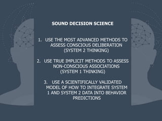 1. USE THE MOST ADVANCED METHODS TO
ASSESS CONSCIOUS DELIBERATION
(SYSTEM 2 THINKING)
2. USE TRUE IMPLICIT METHODS TO ASSESS
NON-CONSCIOUS ASSOCIATIONS
(SYSTEM 1 THINKING)
3. USE A SCIENTIFICALLY VALIDATED
MODEL OF HOW TO INTEGRATE SYSTEM
1 AND SYSTEM 2 DATA INTO BEHAVIOR
PREDICTIONS
SOUND DECISION SCIENCE
 