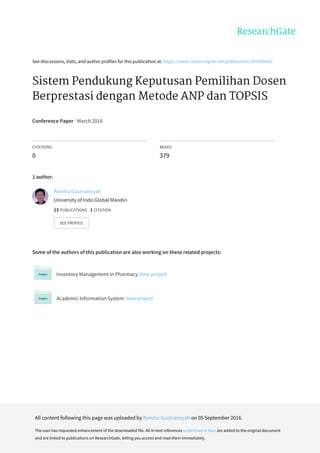 See	discussions,	stats,	and	author	profiles	for	this	publication	at:	https://www.researchgate.net/publication/307605603
Sistem	Pendukung	Keputusan	Pemilihan	Dosen
Berprestasi	dengan	Metode	ANP	dan	TOPSIS
Conference	Paper	·	March	2016
CITATIONS
0
READS
379
1	author:
Some	of	the	authors	of	this	publication	are	also	working	on	these	related	projects:
Inventory	Management	in	Pharmacy	View	project
Academic	Information	System	View	project
Rendra	Gustriansyah
University	of	Indo	Global	Mandiri
13	PUBLICATIONS			1	CITATION			
SEE	PROFILE
All	content	following	this	page	was	uploaded	by	Rendra	Gustriansyah	on	05	September	2016.
The	user	has	requested	enhancement	of	the	downloaded	file.	All	in-text	references	underlined	in	blue	are	added	to	the	original	document
and	are	linked	to	publications	on	ResearchGate,	letting	you	access	and	read	them	immediately.
 