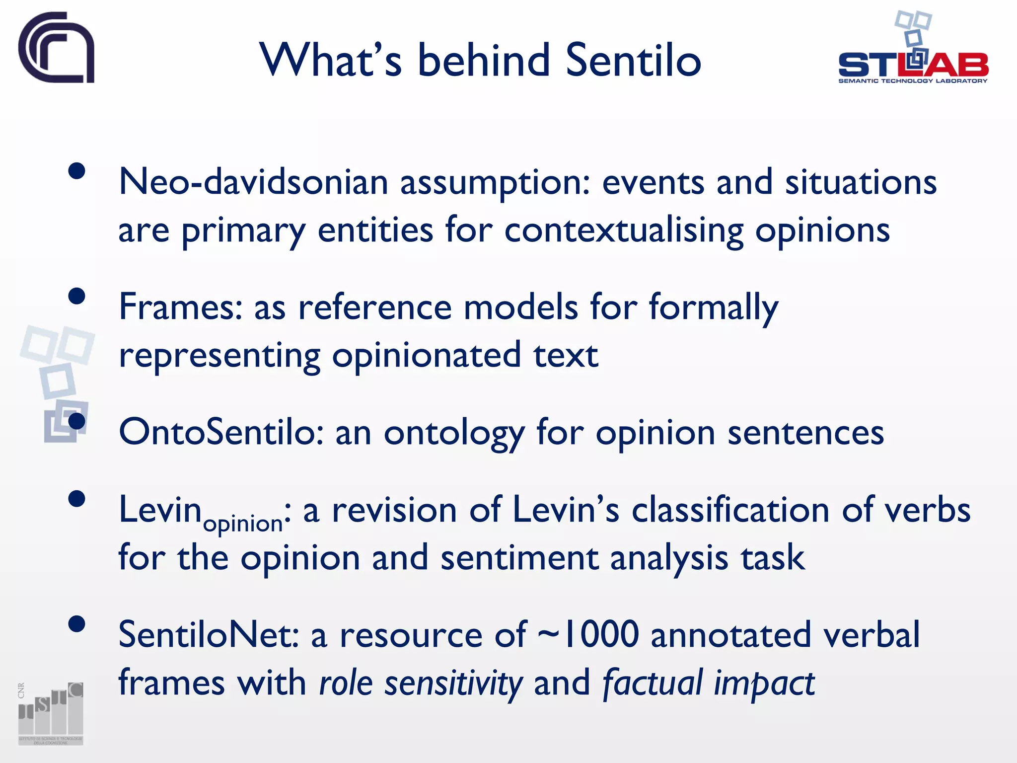 What’s behind Sentilo
• Neo-davidsonian assumption: events and situations
are primary entities for contextualising opinions
• Frames: as reference models for formally
representing opinionated text
• OntoSentilo: an ontology for opinion sentences
• Levinopinion: a revision of Levin’s classification of verbs
for the opinion and sentiment analysis task
• SentiloNet: a resource of ~1000 annotated verbal
frames with role sensitivity and factual impact
 