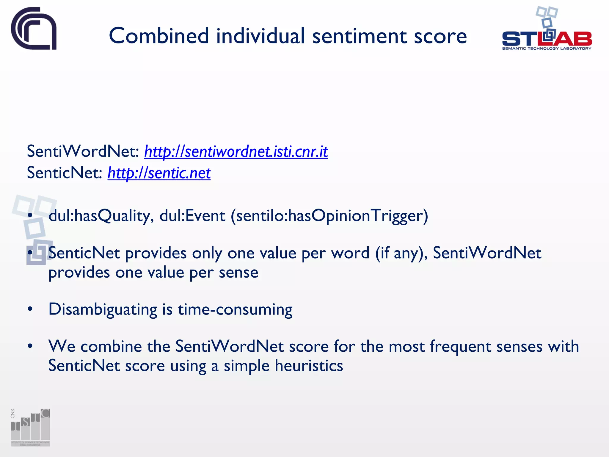 Combined individual sentiment score
SentiWordNet: http://sentiwordnet.isti.cnr.it
SenticNet: http://sentic.net
• dul:hasQuality, dul:Event (sentilo:hasOpinionTrigger)
• SenticNet provides only one value per word (if any), SentiWordNet
provides one value per sense
• Disambiguating is time-consuming
• We combine the SentiWordNet score for the most frequent senses with
SenticNet score using a simple heuristics
 