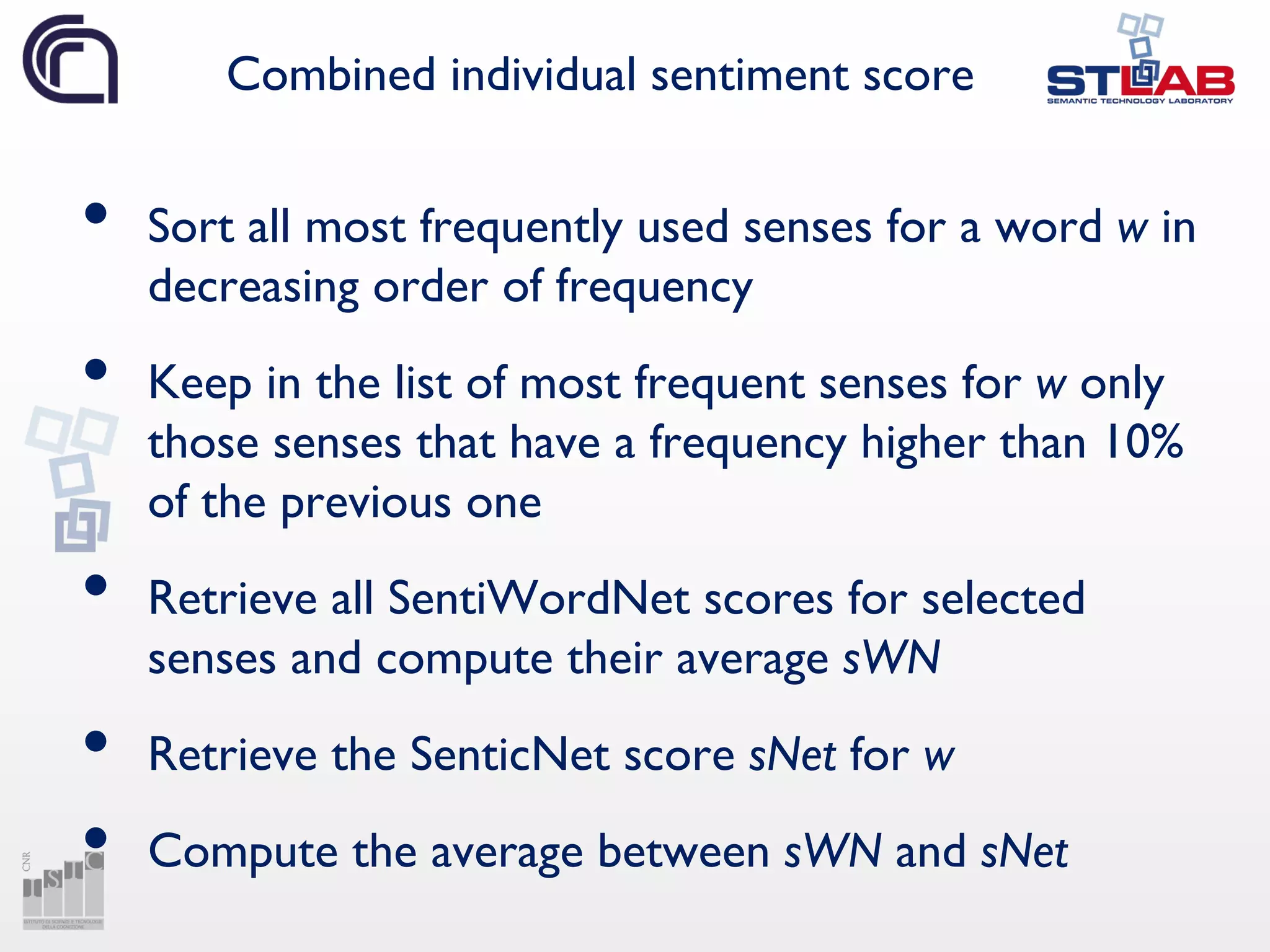Combined individual sentiment score
• Sort all most frequently used senses for a word w in
decreasing order of frequency
• Keep in the list of most frequent senses for w only
those senses that have a frequency higher than 10%
of the previous one
• Retrieve all SentiWordNet scores for selected
senses and compute their average sWN
• Retrieve the SenticNet score sNet for w
• Compute the average between sWN and sNet
 