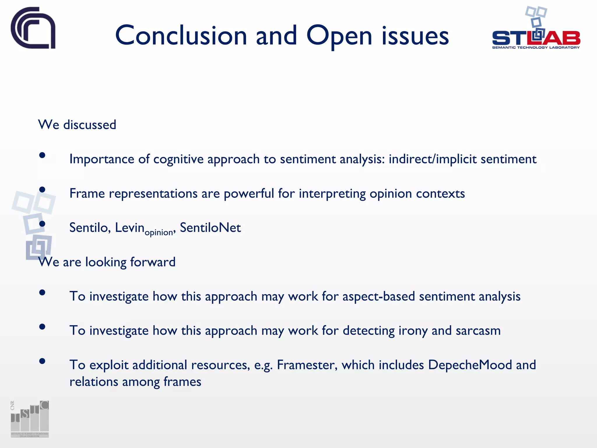 Conclusion and Open issues
We discussed
• Importance of cognitive approach to sentiment analysis: indirect/implicit sentiment
• Frame representations are powerful for interpreting opinion contexts
• Sentilo, Levinopinion, SentiloNet
We are looking forward
• To investigate how this approach may work for aspect-based sentiment analysis
• To investigate how this approach may work for detecting irony and sarcasm
• To exploit additional resources, e.g. Framester, which includes DepecheMood and
relations among frames
 