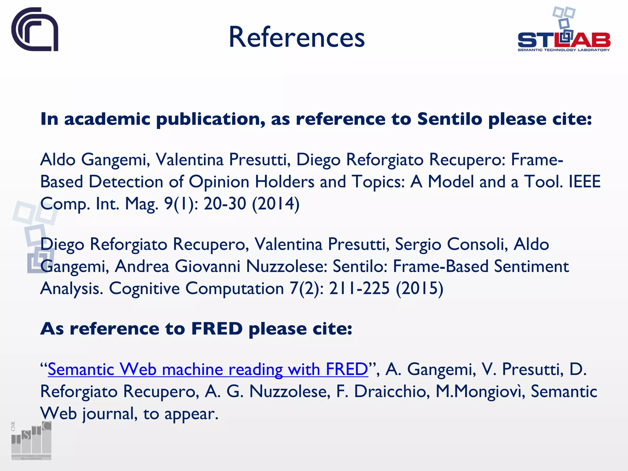 References
In academic publication, as reference to Sentilo please cite:
Aldo Gangemi, Valentina Presutti, Diego Reforgiato Recupero: Frame-
Based Detection of Opinion Holders and Topics: A Model and a Tool. IEEE
Comp. Int. Mag. 9(1): 20-30 (2014)
Diego Reforgiato Recupero, Valentina Presutti, Sergio Consoli, Aldo
Gangemi, Andrea Giovanni Nuzzolese: Sentilo: Frame-Based Sentiment
Analysis. Cognitive Computation 7(2): 211-225 (2015)
As reference to FRED please cite:
“Semantic Web machine reading with FRED”, A. Gangemi, V. Presutti, D.
Reforgiato Recupero, A. G. Nuzzolese, F. Draicchio, M.Mongiovì, Semantic
Web journal, to appear.
 
