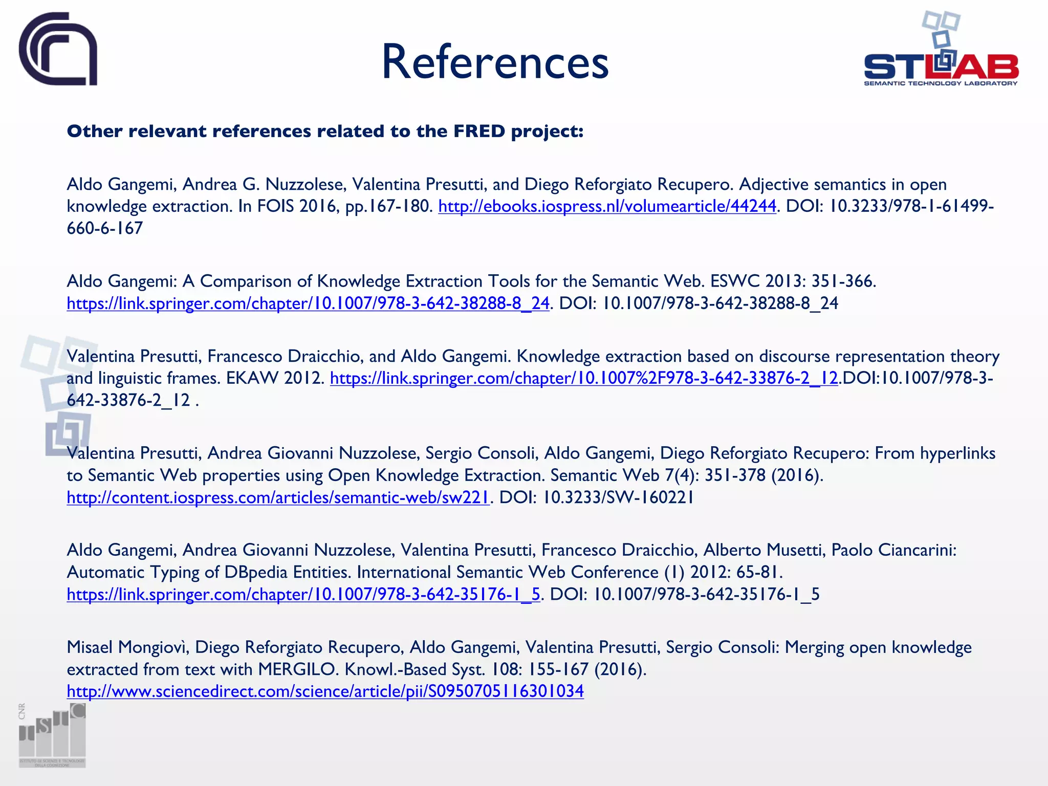References
Other relevant references related to the FRED project:
Aldo Gangemi, Andrea G. Nuzzolese, Valentina Presutti, and Diego Reforgiato Recupero. Adjective semantics in open
knowledge extraction. In FOIS 2016, pp.167-180. http://ebooks.iospress.nl/volumearticle/44244. DOI: 10.3233/978-1-61499-
660-6-167
Aldo Gangemi: A Comparison of Knowledge Extraction Tools for the Semantic Web. ESWC 2013: 351-366.
https://link.springer.com/chapter/10.1007/978-3-642-38288-8_24. DOI: 10.1007/978-3-642-38288-8_24
Valentina Presutti, Francesco Draicchio, and Aldo Gangemi. Knowledge extraction based on discourse representation theory
and linguistic frames. EKAW 2012. https://link.springer.com/chapter/10.1007%2F978-3-642-33876-2_12.DOI:10.1007/978-3-
642-33876-2_12 .
Valentina Presutti, Andrea Giovanni Nuzzolese, Sergio Consoli, Aldo Gangemi, Diego Reforgiato Recupero: From hyperlinks
to Semantic Web properties using Open Knowledge Extraction. Semantic Web 7(4): 351-378 (2016).
http://content.iospress.com/articles/semantic-web/sw221. DOI: 10.3233/SW-160221
Aldo Gangemi, Andrea Giovanni Nuzzolese, Valentina Presutti, Francesco Draicchio, Alberto Musetti, Paolo Ciancarini:
Automatic Typing of DBpedia Entities. International Semantic Web Conference (1) 2012: 65-81.
https://link.springer.com/chapter/10.1007/978-3-642-35176-1_5. DOI: 10.1007/978-3-642-35176-1_5
Misael Mongiovì, Diego Reforgiato Recupero, Aldo Gangemi, Valentina Presutti, Sergio Consoli: Merging open knowledge
extracted from text with MERGILO. Knowl.-Based Syst. 108: 155-167 (2016).
http://www.sciencedirect.com/science/article/pii/S0950705116301034
 