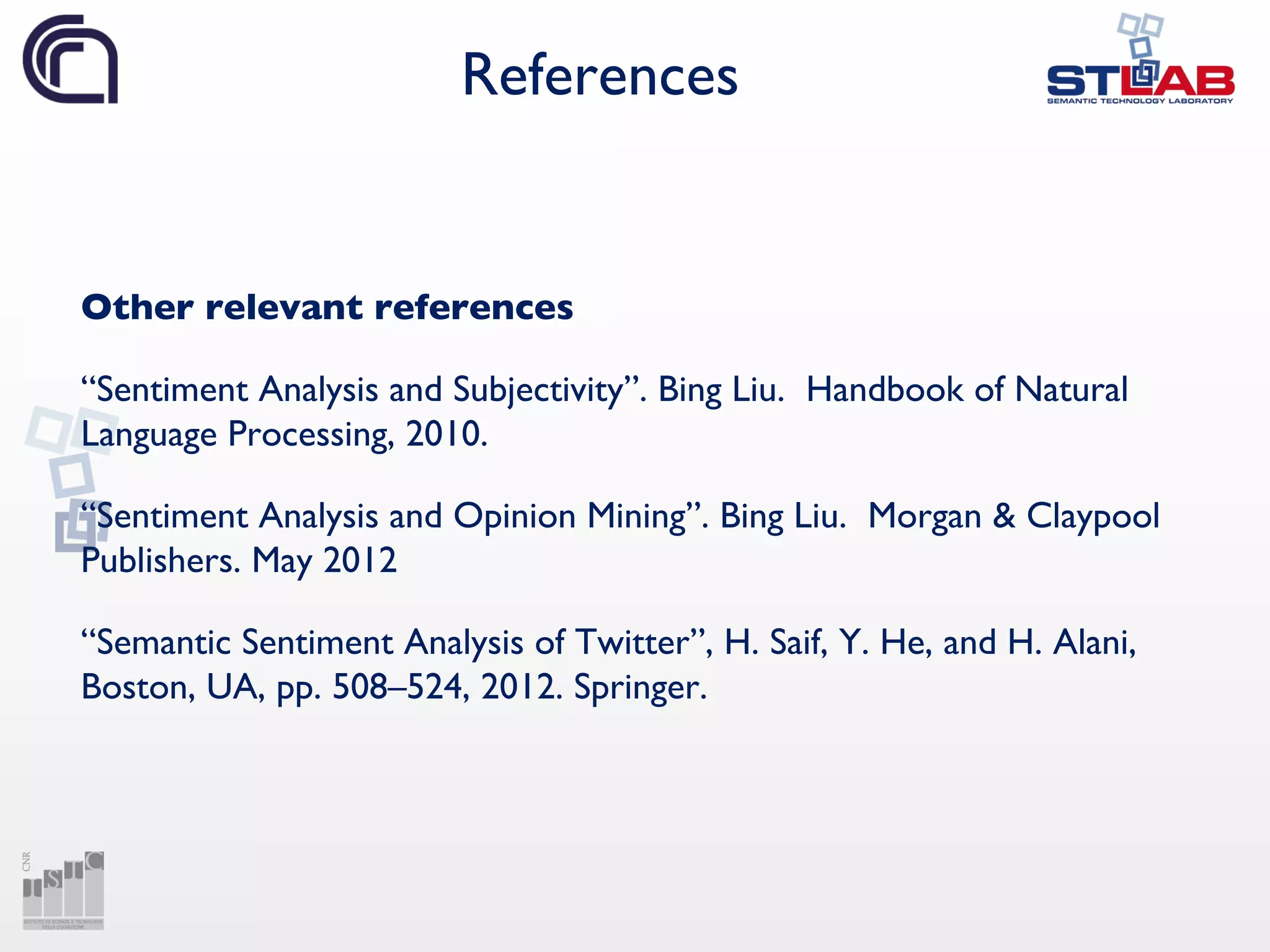 References
Other relevant references
“Sentiment Analysis and Subjectivity”. Bing Liu. Handbook of Natural
Language Processing, 2010.
“Sentiment Analysis and Opinion Mining”. Bing Liu. Morgan & Claypool
Publishers. May 2012
“Semantic Sentiment Analysis of Twitter”, H. Saif, Y. He, and H. Alani,
Boston, UA, pp. 508–524, 2012. Springer.
 