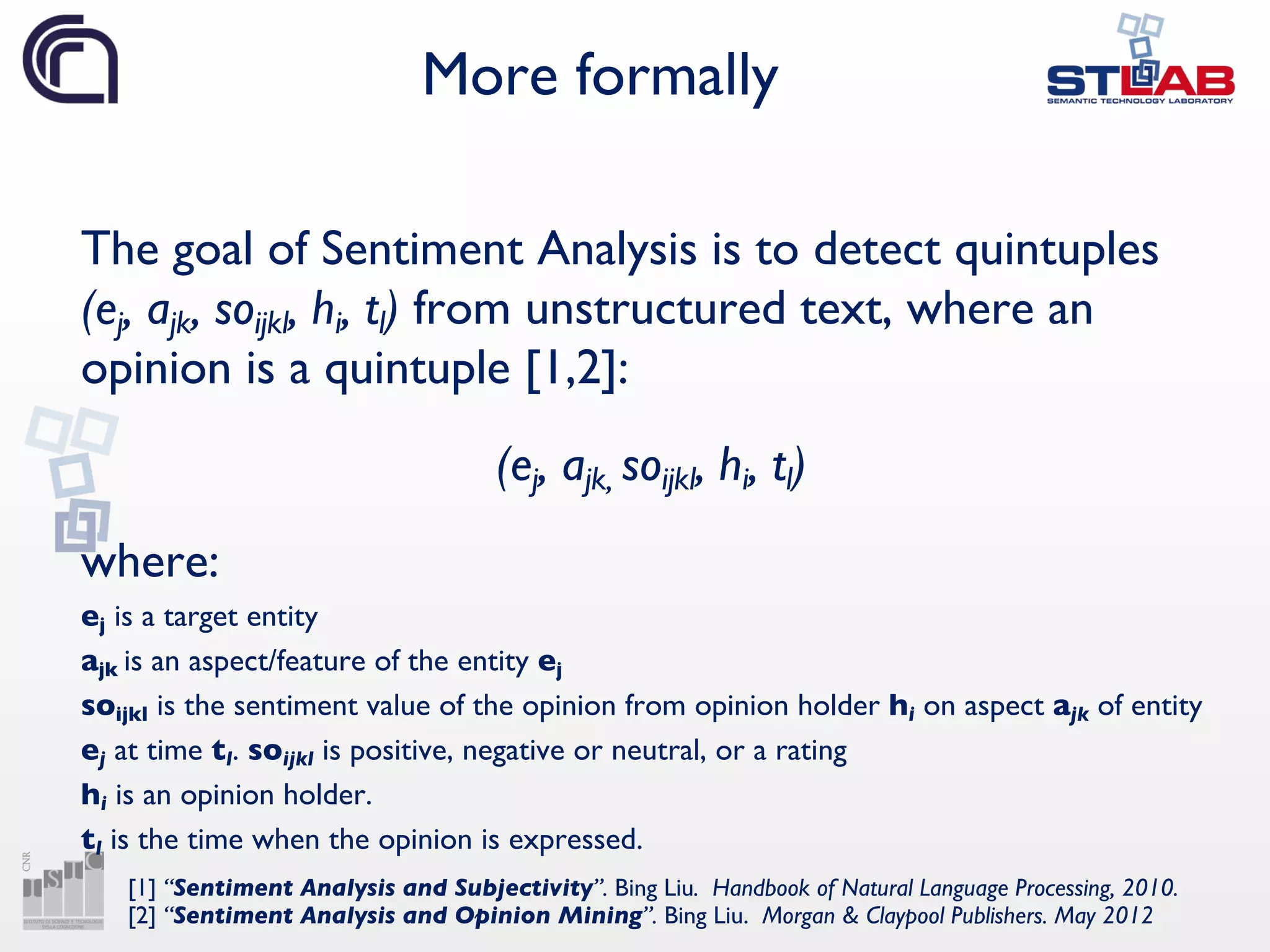 More formally
The goal of Sentiment Analysis is to detect quintuples
(ej, ajk, soijkl, hi, tl) from unstructured text, where an
opinion is a quintuple [1,2]:
(ej, ajk, soijkl, hi, tl)
where:
ej is a target entity
ajk is an aspect/feature of the entity ej
soijkl is the sentiment value of the opinion from opinion holder hi on aspect ajk of entity
ej at time tl. soijkl is positive, negative or neutral, or a rating
hi is an opinion holder.
tl is the time when the opinion is expressed.
[1] “Sentiment Analysis and Subjectivity”. Bing Liu. Handbook of Natural Language Processing, 2010.
[2] “Sentiment Analysis and Opinion Mining”. Bing Liu. Morgan & Claypool Publishers. May 2012
 