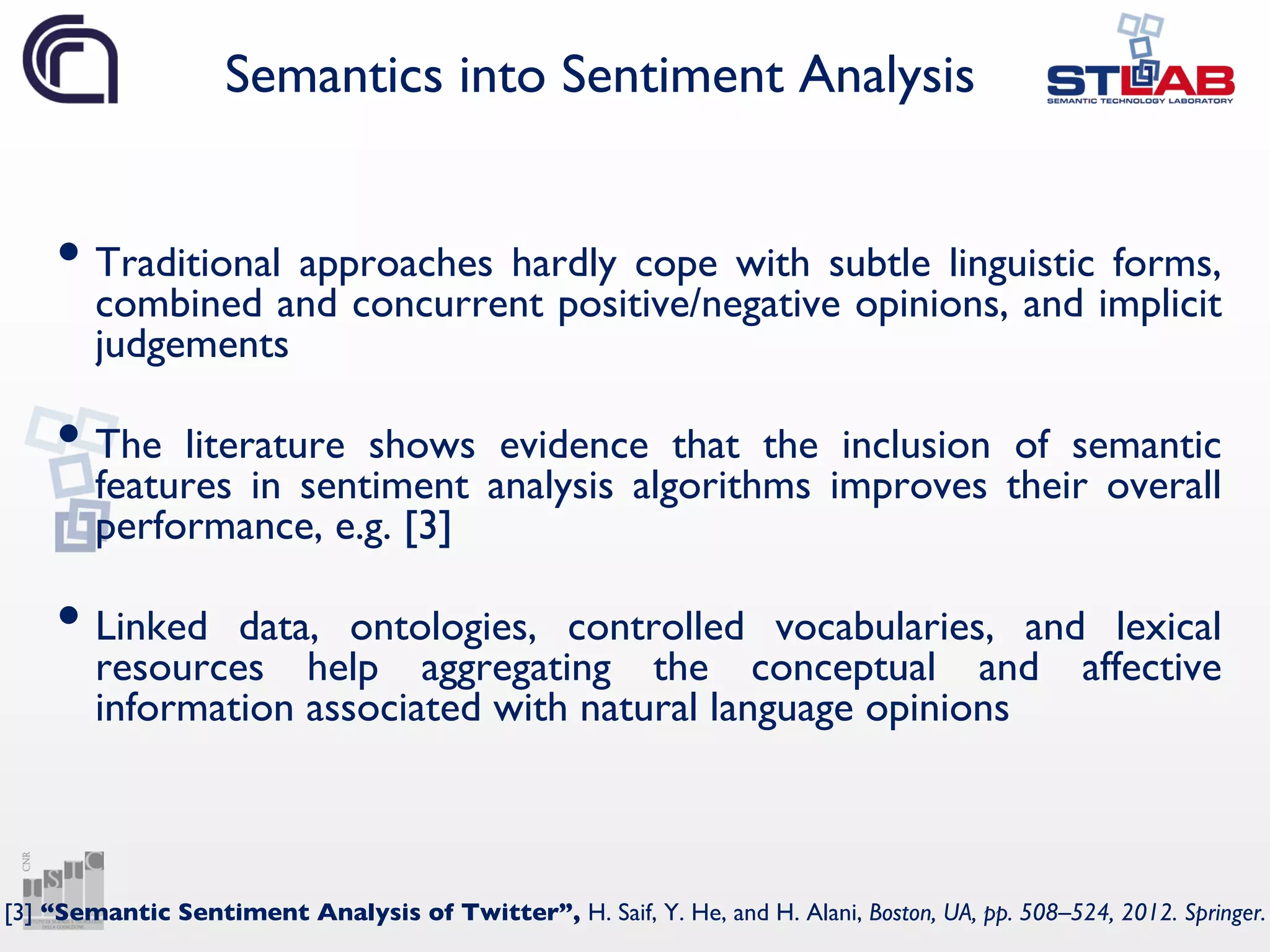 Semantics into Sentiment Analysis
• Traditional approaches hardly cope with subtle linguistic forms,
combined and concurrent positive/negative opinions, and implicit
judgements
• The literature shows evidence that the inclusion of semantic
features in sentiment analysis algorithms improves their overall
performance, e.g. [3]
• Linked data, ontologies, controlled vocabularies, and lexical
resources help aggregating the conceptual and affective
information associated with natural language opinions
[3] “Semantic Sentiment Analysis of Twitter”, H. Saif, Y. He, and H. Alani, Boston, UA, pp. 508–524, 2012. Springer.
 
