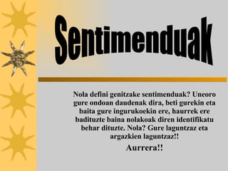 Nola defini genitzake sentimenduak? Uneoro gure ondoan daudenak dira, beti gurekin eta baita gure ingurukoekin ere, haurrek ere badituzte baina nolakoak diren identifikatu behar dituzte. Nola? Gure laguntzaz eta argazkien laguntzaz!! Aurrera!! Sentimenduak 