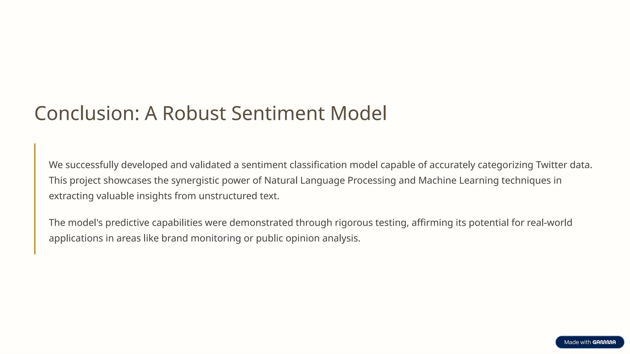Conclusion: A Robust Sentiment Model
We successfully developed and validated a sentiment classification model capable of accurately categorizing Twitter data.
This project showcases the synergistic power of Natural Language Processing and Machine Learning techniques in
extracting valuable insights from unstructured text.
The model's predictive capabilities were demonstrated through rigorous testing, affirming its potential for real-world
applications in areas like brand monitoring or public opinion analysis.
 
