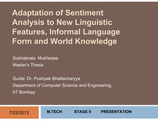 Adaptation of Sentiment
Analysis to New Linguistic
Features, Informal Language
Form and World Knowledge
Subhabrata Mukherjee
Master’s Thesis
Guide: Dr. Pushpak Bhattacharyya
Department of Computer Science and Engineering,
IIT Bombay
7/23/2013 M.TECH STAGE II PRESENTATION
 
